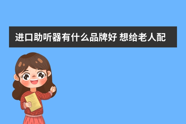 进口助听器有什么品牌好 想给老人配个助听器,什么牌子的好?