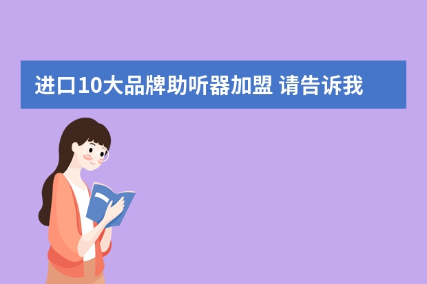 进口10大品牌助听器加盟 请告诉我目前十大助听器品牌有哪些