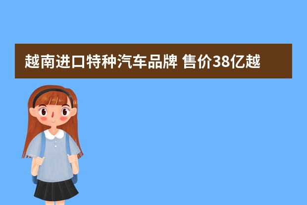 越南进口特种汽车品牌 售价38亿越南盾的越南豪车！名叫\