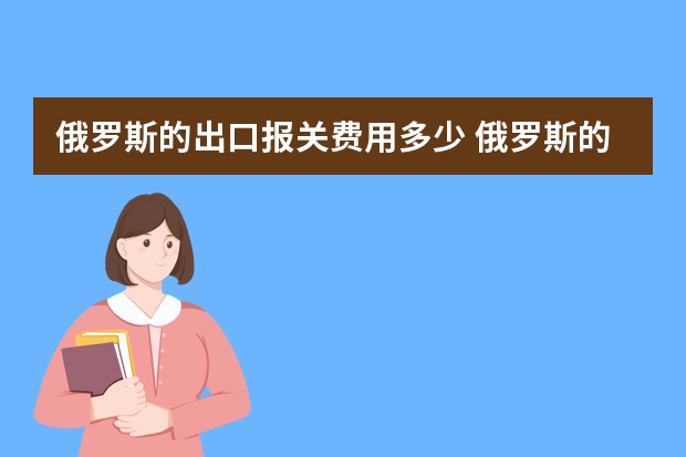 俄罗斯的出口报关费用多少 俄罗斯的关税是什么样的，有什么优惠政策吗？