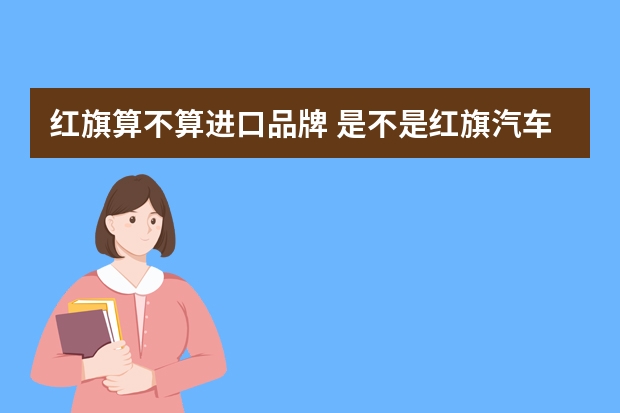 红旗算不算进口品牌 是不是红旗汽车，发动机不是国产?进口?