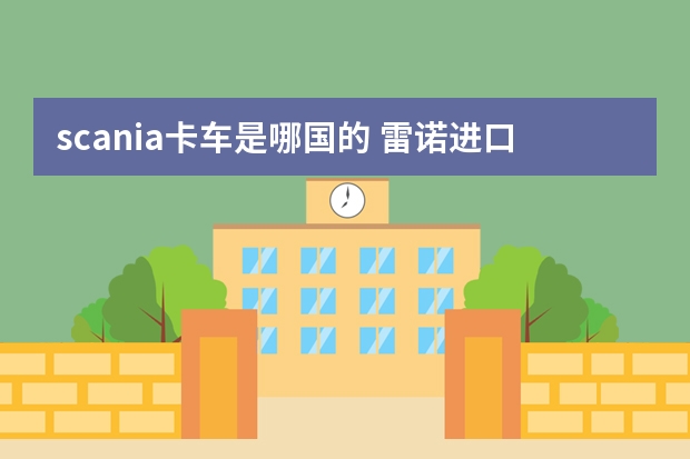 scania卡车是哪国的 雷诺进口车型大全