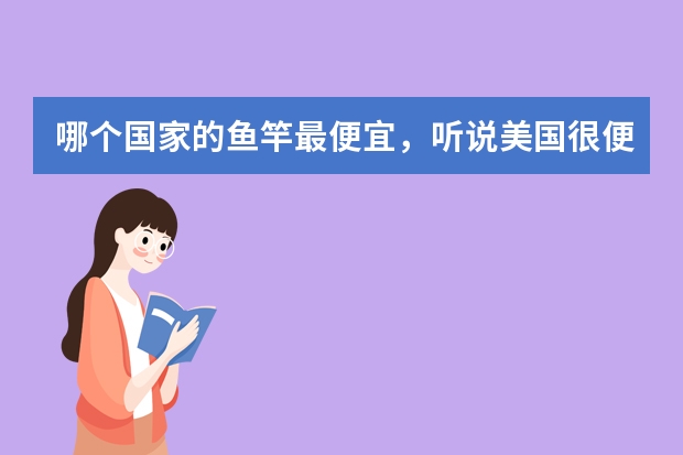 哪个国家的鱼竿最便宜，听说美国很便宜，比日本便宜。中国鱼竿质量不好